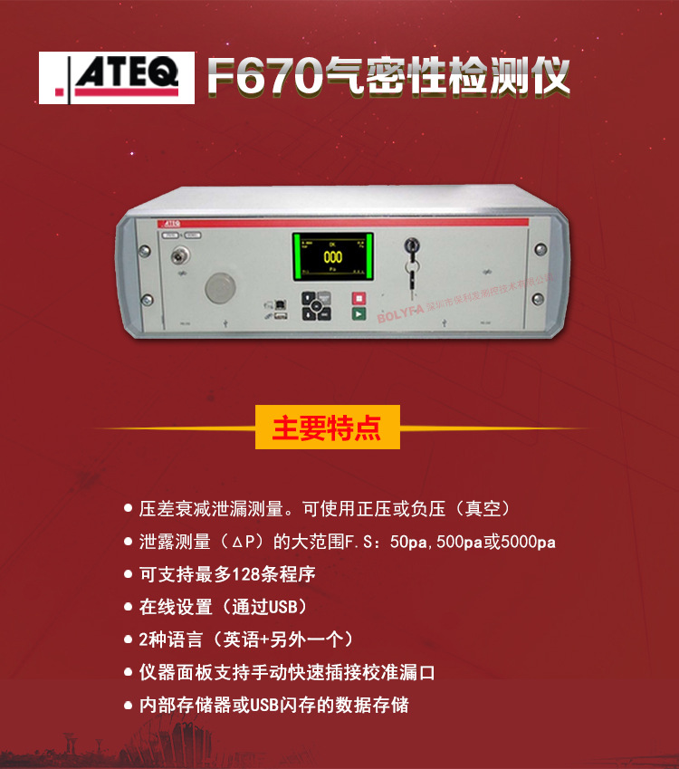 ATEQ F670氣密性防水泄漏測試儀器主要特點(diǎn)：壓差衰減泄漏測量，可使用正壓或負(fù)壓（真空）。泄漏測量（△P）的大范圍F.S:50pa、500pa、5000pa?？芍С肿畲?28種程序。在線設(shè)置（通過USB）。2種語言（英語+另外一種）。儀器面板支持手動(dòng)快速插接校準(zhǔn)漏口。內(nèi)部存儲(chǔ)或USB閃存的數(shù)據(jù)存儲(chǔ)。