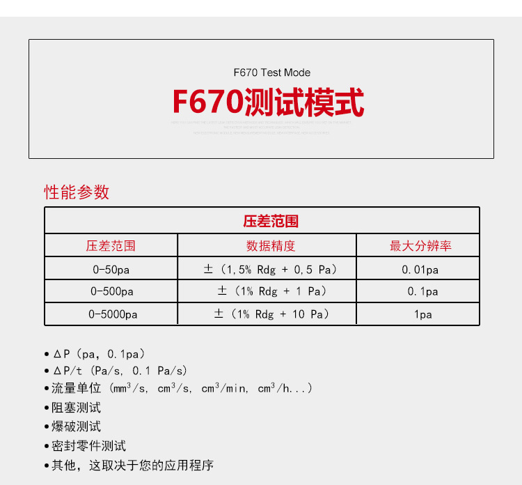 ATEQ F670氣密性防水泄漏測試儀器測試模式，性能參數(shù)，壓差范圍0-50pa，數(shù)據(jù)精度±（1.5%Rdg+0.5pa），最大分辨率0.01pa；壓差范圍0-500pa，數(shù)據(jù)精度±（1%Rdg+1pa），最大分辨率0.1pa；壓差范圍0-5000pa，數(shù)據(jù)精度±（1%Rdg+10pa），最大分辨率1pa；△P（pa，0.1pa）；△P/t（pa/s,0.1pa/s）;流量單位（mm3/s，cm3/s，cm3/min，cm3/h......）;阻塞測試；爆破測試；密封零件測試；其他，這取決于您的應(yīng)用程序